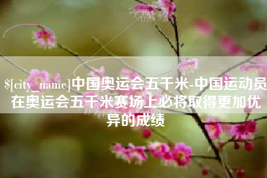 酒泉中国奥运会五千米-中国运动员在奥运会五千米赛场上必将取得更加优异的成绩