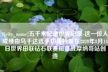 酒泉五千米纪录世界纪录-这一惊人成绩由乌干达选手切普特盖在2020年8月14日世界田联钻石联赛揭幕战摩纳哥站创造