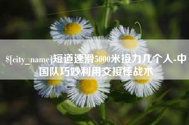 酒泉短道速滑5000米接力几个人-中国队巧妙利用交接棒战术