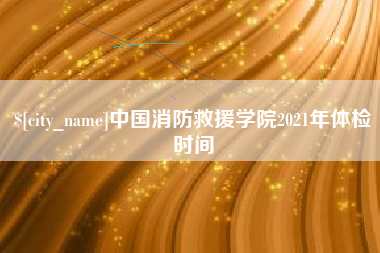 酒泉中国消防救援学院2021年体检时间