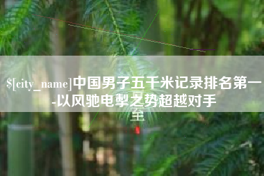 酒泉中国男子五千米记录排名第一-以风驰电掣之势超越对手