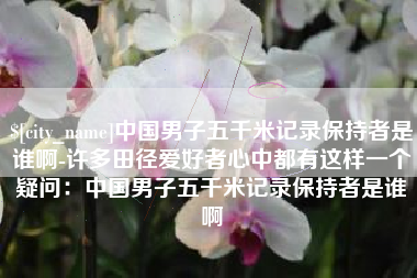 酒泉中国男子五千米记录保持者是谁啊-许多田径爱好者心中都有这样一个疑问：中国男子五千米记录保持者是谁啊
