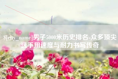 酒泉男子5000米历史排名-众多顶尖选手用速度与耐力书写传奇