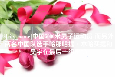 酒泉中国5000米男子运动员-而另外两名中国队选手哈那哈提·木哈买提和吴宇在最后一组出场
