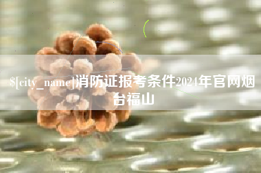 酒泉消防证报考条件2024年官网烟台福山